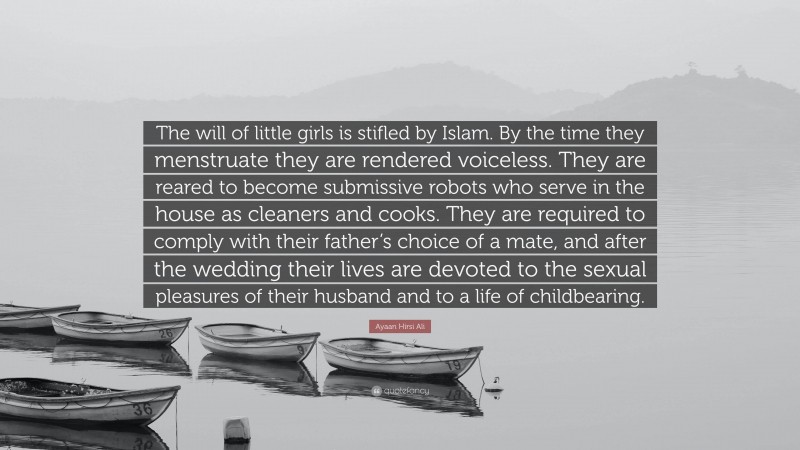 Ayaan Hirsi Ali Quote: “The will of little girls is stifled by Islam. By the time they menstruate they are rendered voiceless. They are reared to become submissive robots who serve in the house as cleaners and cooks. They are required to comply with their father’s choice of a mate, and after the wedding their lives are devoted to the sexual pleasures of their husband and to a life of childbearing.”