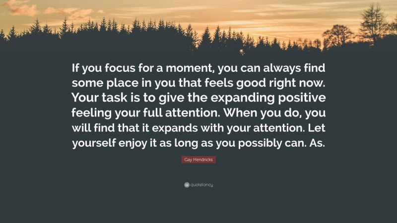 Gay Hendricks Quote: “If you focus for a moment, you can always find some place in you that feels good right now. Your task is to give the expanding positive feeling your full attention. When you do, you will find that it expands with your attention. Let yourself enjoy it as long as you possibly can. As.”