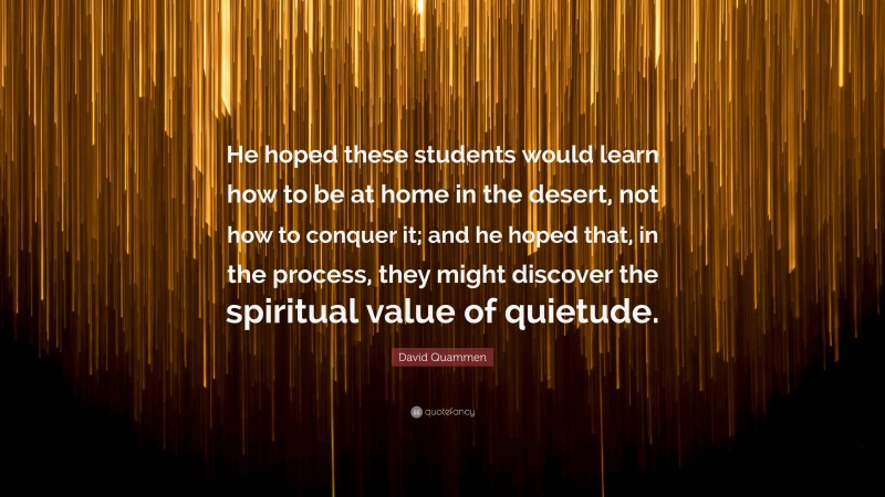 David Quammen Quote: “He hoped these students would learn how to be at home in the desert, not how to conquer it; and he hoped that, in the process, they might discover the spiritual value of quietude.”