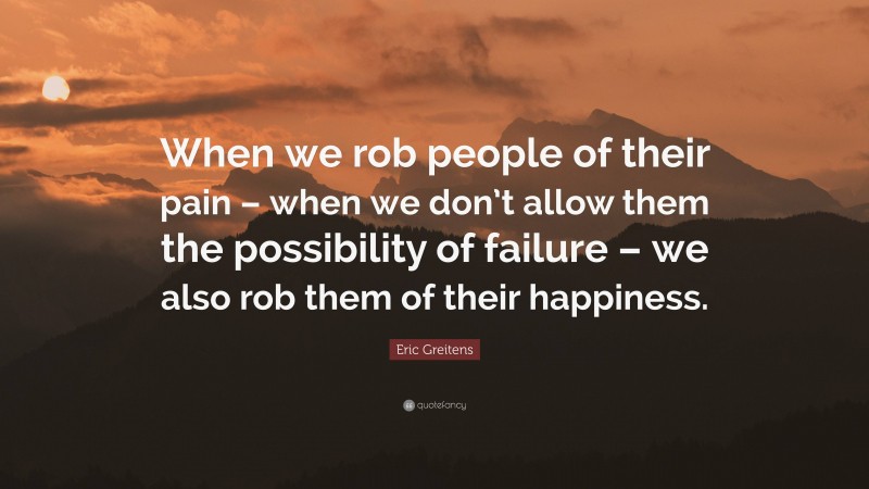 Eric Greitens Quote: “When we rob people of their pain – when we don’t allow them the possibility of failure – we also rob them of their happiness.”
