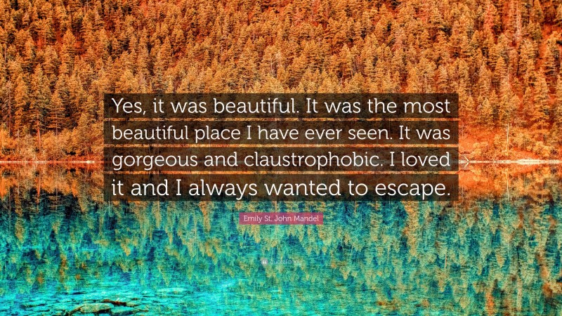 Emily St. John Mandel Quote: “Yes, it was beautiful. It was the most beautiful place I have ever seen. It was gorgeous and claustrophobic. I loved it and I always wanted to escape.”