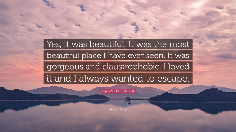 Emily St. John Mandel Quote: “Yes, it was beautiful. It was the most beautiful place I have ever seen. It was gorgeous and claustrophobic. I loved it and I always wanted to escape.”