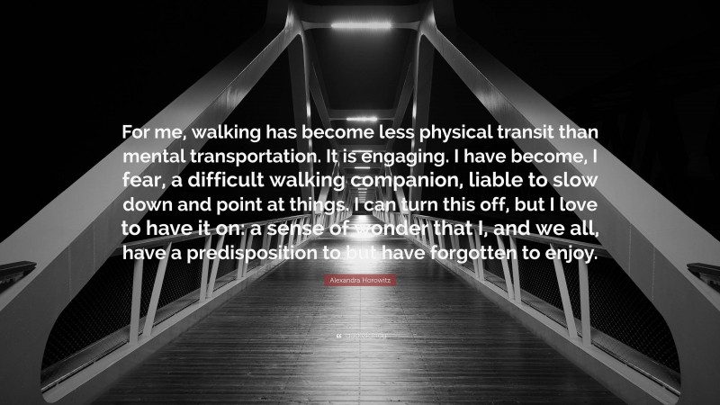 Alexandra Horowitz Quote: “For me, walking has become less physical transit than mental transportation. It is engaging. I have become, I fear, a difficult walking companion, liable to slow down and point at things. I can turn this off, but I love to have it on: a sense of wonder that I, and we all, have a predisposition to but have forgotten to enjoy.”