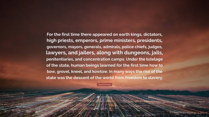 David Christian Quote: “For the first time there appeared on earth kings, dictators, high priests, emperors, prime ministers, presidents, governors, mayors, generals, admirals, police chiefs, judges, lawyers, and jailers, along with dungeons, jails, penitentiaries, and concentration camps. Under the tutelage of the state, human beings learned for the first time how to bow, grovel, kneel, and kowtow. In many ways the rise of the state was the descent of the world from freedom to slavery.”