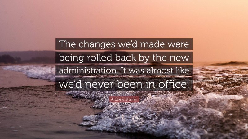 Andrew Shaffer Quote: “The changes we’d made were being rolled back by the new administration. It was almost like we’d never been in office.”