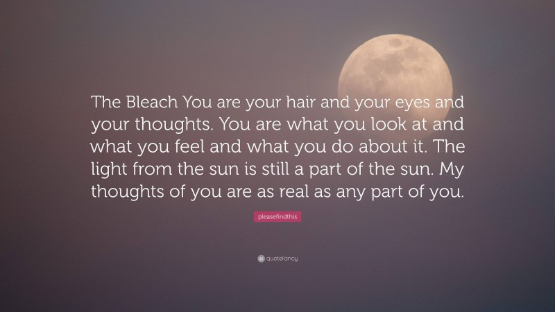 pleasefindthis Quote: “The Bleach You are your hair and your eyes and your thoughts. You are what you look at and what you feel and what you do about it. The light from the sun is still a part of the sun. My thoughts of you are as real as any part of you.”