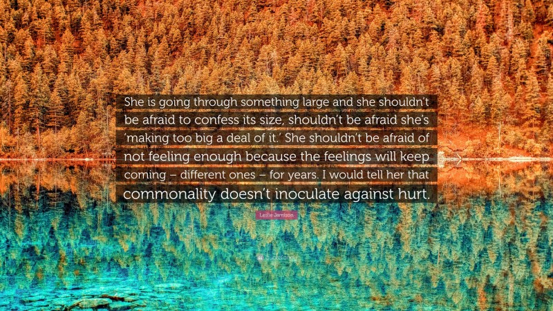 Leslie Jamison Quote: “She is going through something large and she shouldn’t be afraid to confess its size, shouldn’t be afraid she’s ‘making too big a deal of it.’ She shouldn’t be afraid of not feeling enough because the feelings will keep coming – different ones – for years. I would tell her that commonality doesn’t inoculate against hurt.”