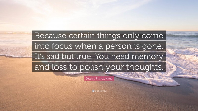 Jessica Francis Kane Quote: “Because certain things only come into focus when a person is gone. It’s sad but true. You need memory and loss to polish your thoughts.”