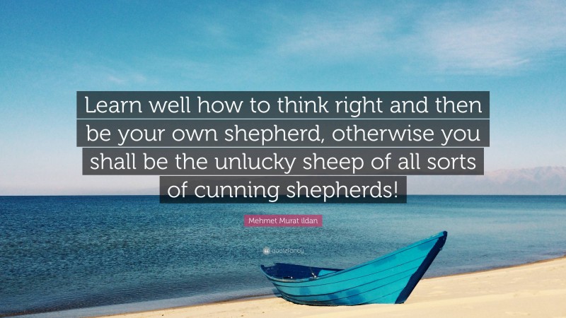 Mehmet Murat ildan Quote: “Learn well how to think right and then be your own shepherd, otherwise you shall be the unlucky sheep of all sorts of cunning shepherds!”