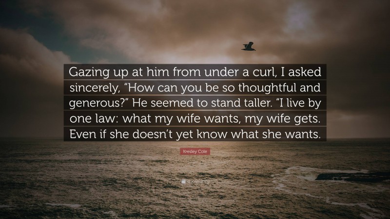 Kresley Cole Quote: “Gazing up at him from under a curl, I asked sincerely, “How can you be so thoughtful and generous?” He seemed to stand taller. “I live by one law: what my wife wants, my wife gets. Even if she doesn’t yet know what she wants.”