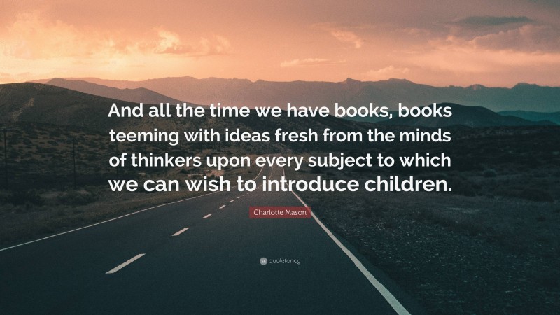 Charlotte Mason Quote: “And all the time we have books, books teeming with ideas fresh from the minds of thinkers upon every subject to which we can wish to introduce children.”