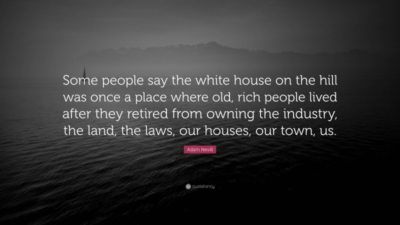 Adam Nevill Quote: “Some people say the white house on the hill was once a place where old, rich people lived after they retired from owning the industry, the land, the laws, our houses, our town, us.”