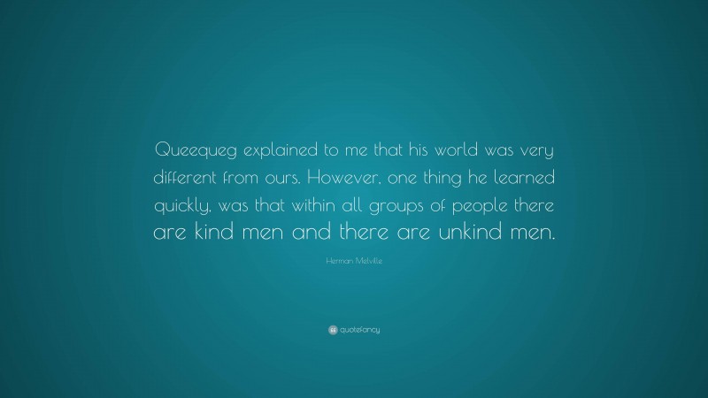 Herman Melville Quote: “Queequeg explained to me that his world was very different from ours. However, one thing he learned quickly, was that within all groups of people there are kind men and there are unkind men.”