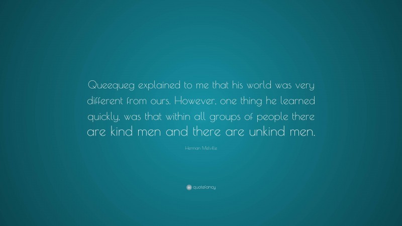 Herman Melville Quote: “Queequeg explained to me that his world was very different from ours. However, one thing he learned quickly, was that within all groups of people there are kind men and there are unkind men.”