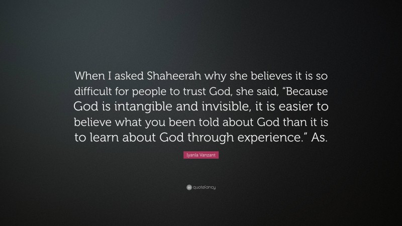 Iyanla Vanzant Quote: “When I asked Shaheerah why she believes it is so difficult for people to trust God, she said, “Because God is intangible and invisible, it is easier to believe what you been told about God than it is to learn about God through experience.” As.”