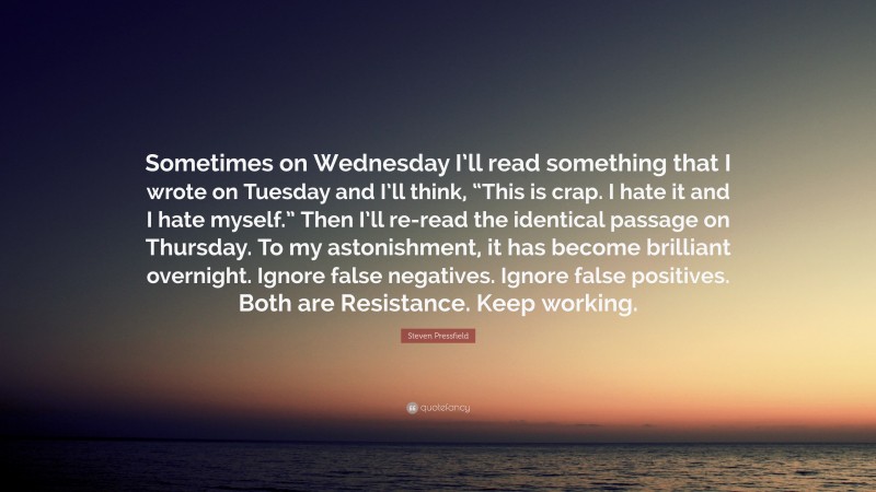 Steven Pressfield Quote: “Sometimes on Wednesday I’ll read something that I wrote on Tuesday and I’ll think, “This is crap. I hate it and I hate myself.” Then I’ll re-read the identical passage on Thursday. To my astonishment, it has become brilliant overnight. Ignore false negatives. Ignore false positives. Both are Resistance. Keep working.”