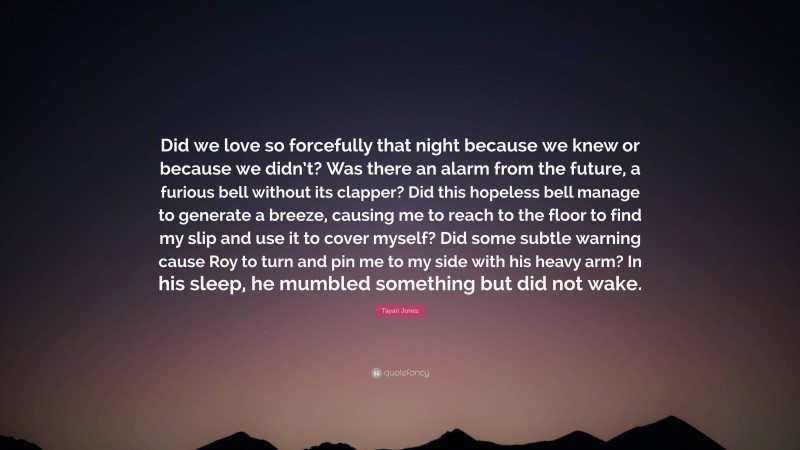 Tayari Jones Quote: “Did we love so forcefully that night because we knew or because we didn’t? Was there an alarm from the future, a furious bell without its clapper? Did this hopeless bell manage to generate a breeze, causing me to reach to the floor to find my slip and use it to cover myself? Did some subtle warning cause Roy to turn and pin me to my side with his heavy arm? In his sleep, he mumbled something but did not wake.”