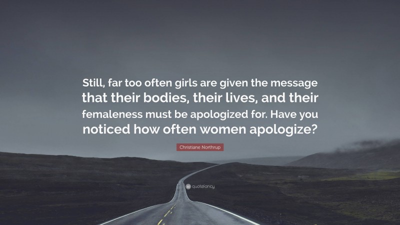 Christiane Northrup Quote: “Still, far too often girls are given the message that their bodies, their lives, and their femaleness must be apologized for. Have you noticed how often women apologize?”