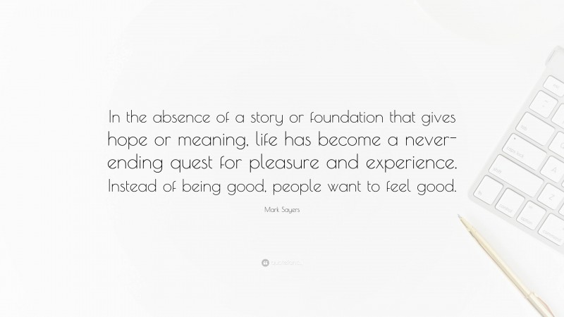 Mark Sayers Quote: “In the absence of a story or foundation that gives hope or meaning, life has become a never-ending quest for pleasure and experience. Instead of being good, people want to feel good.”