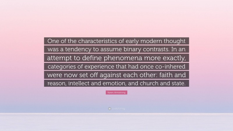 Karen Armstrong Quote: “One of the characteristics of early modern thought was a tendency to assume binary contrasts. In an attempt to define phenomena more exactly, categories of experience that had once co-inhered were now set off against each other: faith and reason, intellect and emotion, and church and state.”