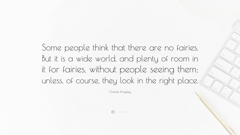 Charles Kingsley Quote: “Some people think that there are no fairies. But it is a wide world, and plenty of room in it for fairies, without people seeing them; unless, of course, they look in the right place.”