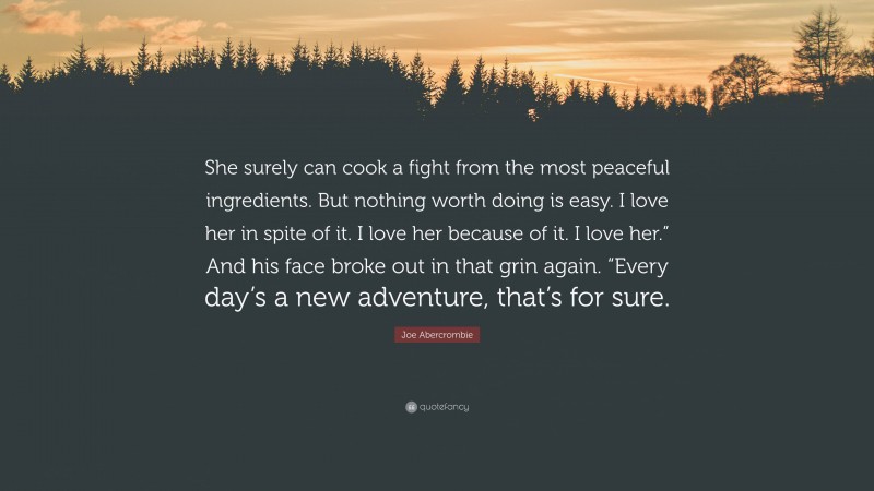 Joe Abercrombie Quote: “She surely can cook a fight from the most peaceful ingredients. But nothing worth doing is easy. I love her in spite of it. I love her because of it. I love her.” And his face broke out in that grin again. “Every day’s a new adventure, that’s for sure.”