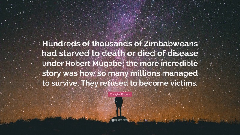 Douglas Rogers Quote: “Hundreds of thousands of Zimbabweans had starved to death or died of disease under Robert Mugabe; the more incredible story was how so many millions managed to survive. They refused to become victims.”