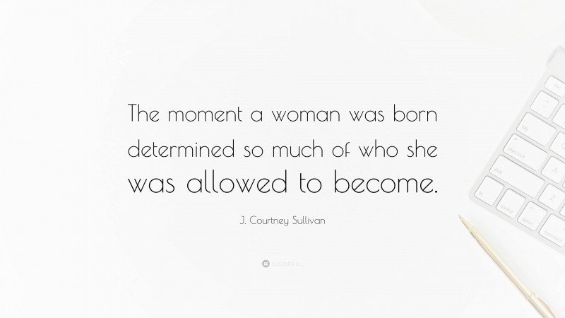 J. Courtney Sullivan Quote: “The moment a woman was born determined so much of who she was allowed to become.”