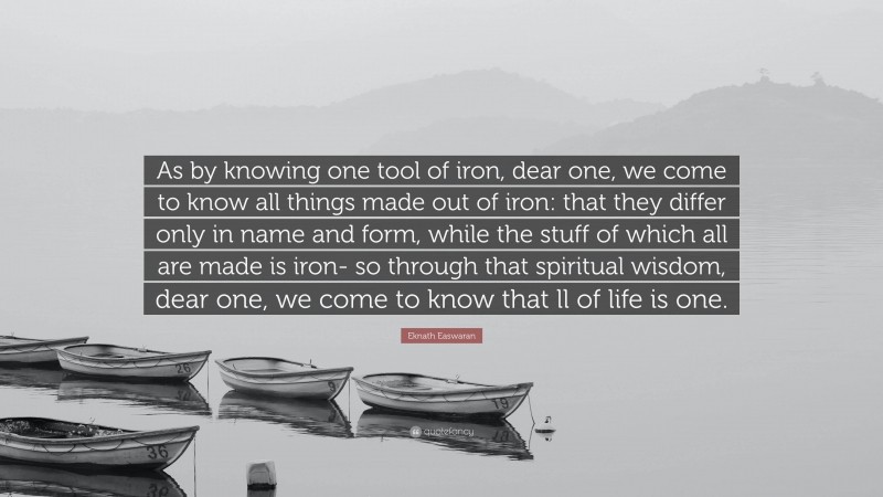 Eknath Easwaran Quote: “As by knowing one tool of iron, dear one, we come to know all things made out of iron: that they differ only in name and form, while the stuff of which all are made is iron- so through that spiritual wisdom, dear one, we come to know that ll of life is one.”