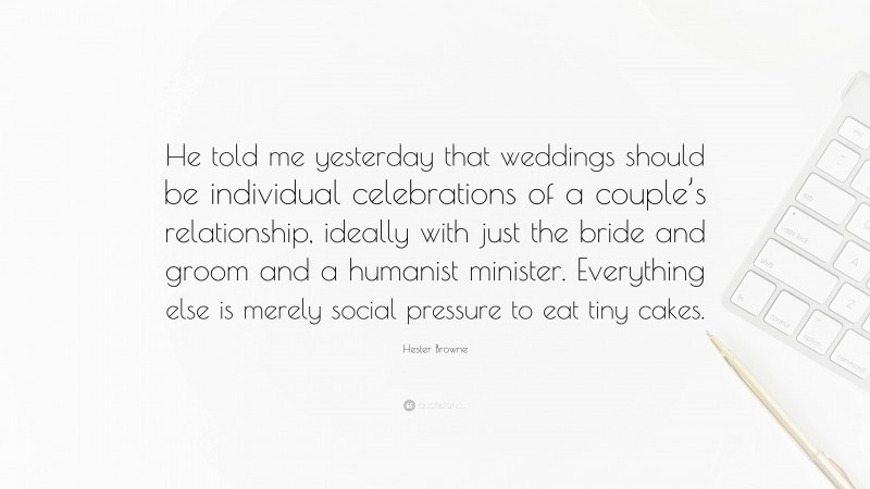 Hester Browne Quote: “He told me yesterday that weddings should be individual celebrations of a couple’s relationship, ideally with just the bride and groom and a humanist minister. Everything else is merely social pressure to eat tiny cakes.”
