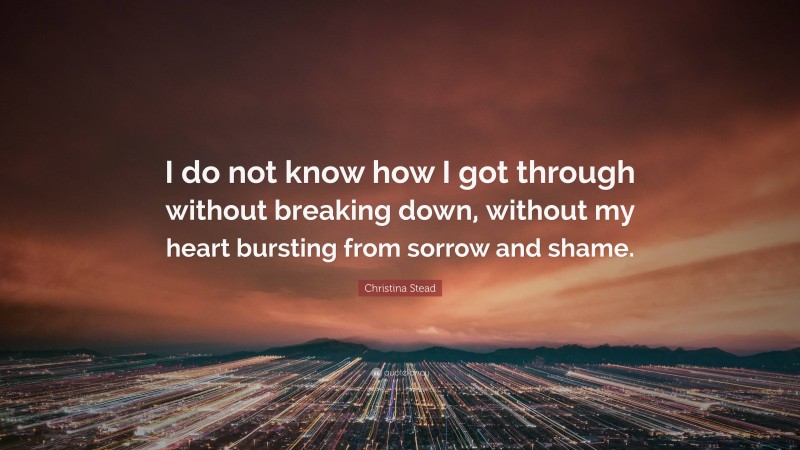 Christina Stead Quote: “I do not know how I got through without breaking down, without my heart bursting from sorrow and shame.”