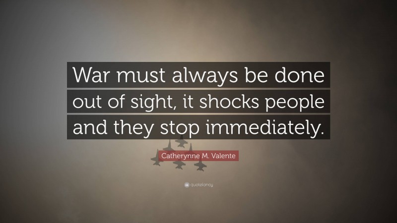 Catherynne M. Valente Quote: “War must always be done out of sight, it shocks people and they stop immediately.”