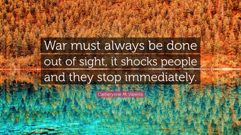 Catherynne M. Valente Quote: “War must always be done out of sight, it shocks people and they stop immediately.”