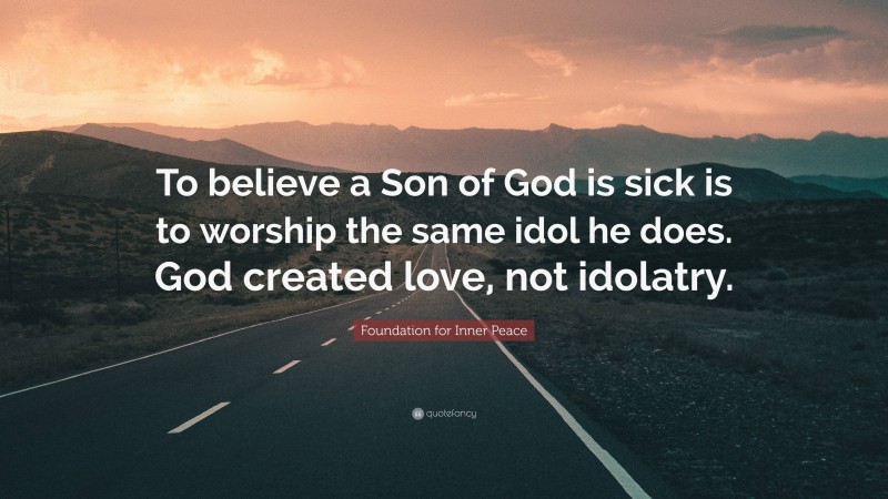 Foundation for Inner Peace Quote: “To believe a Son of God is sick is to worship the same idol he does. God created love, not idolatry.”