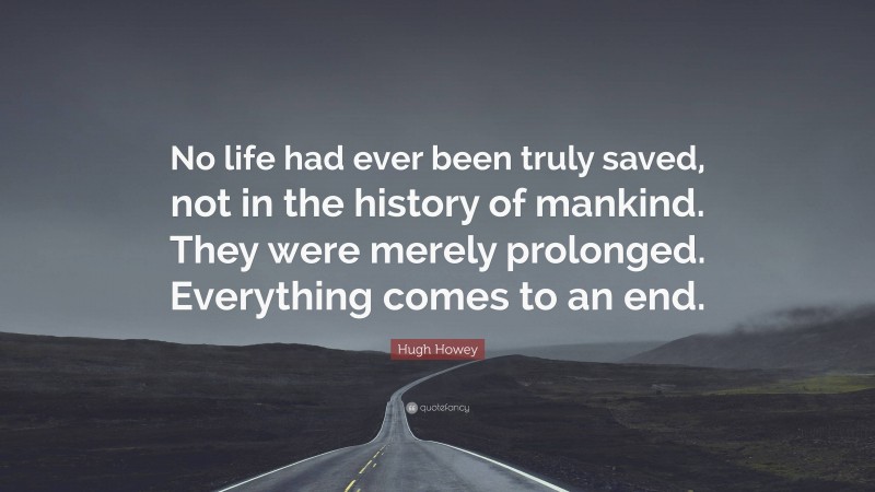 Hugh Howey Quote: “No life had ever been truly saved, not in the history of mankind. They were merely prolonged. Everything comes to an end.”