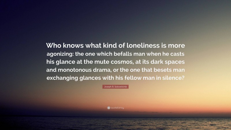 Joseph B. Soloveitchik Quote: “Who knows what kind of loneliness is more agonizing: the one which befalls man when he casts his glance at the mute cosmos, at its dark spaces and monotonous drama, or the one that besets man exchanging glances with his fellow man in silence?”