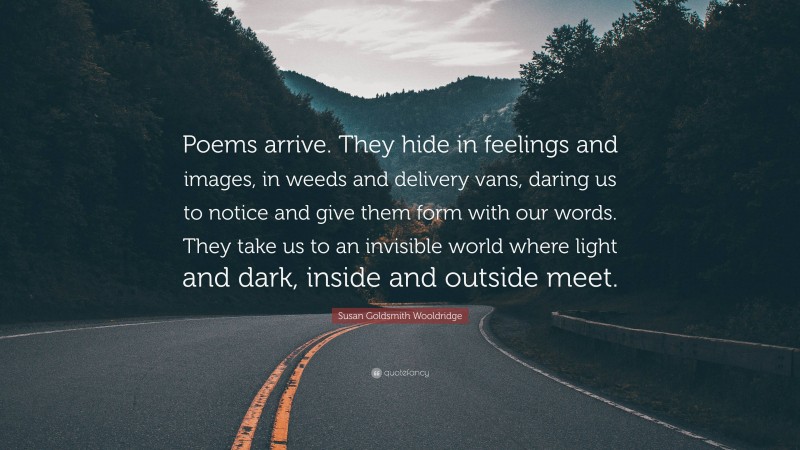 Susan Goldsmith Wooldridge Quote: “Poems arrive. They hide in feelings and images, in weeds and delivery vans, daring us to notice and give them form with our words. They take us to an invisible world where light and dark, inside and outside meet.”