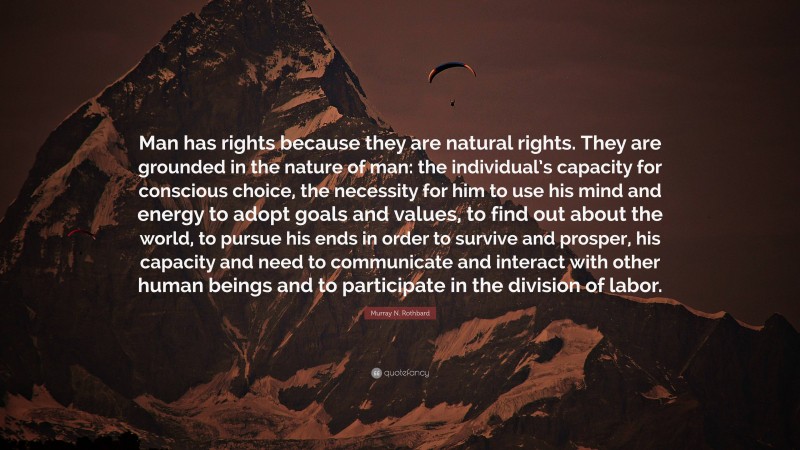 Murray N. Rothbard Quote: “Man has rights because they are natural rights. They are grounded in the nature of man: the individual’s capacity for conscious choice, the necessity for him to use his mind and energy to adopt goals and values, to find out about the world, to pursue his ends in order to survive and prosper, his capacity and need to communicate and interact with other human beings and to participate in the division of labor.”