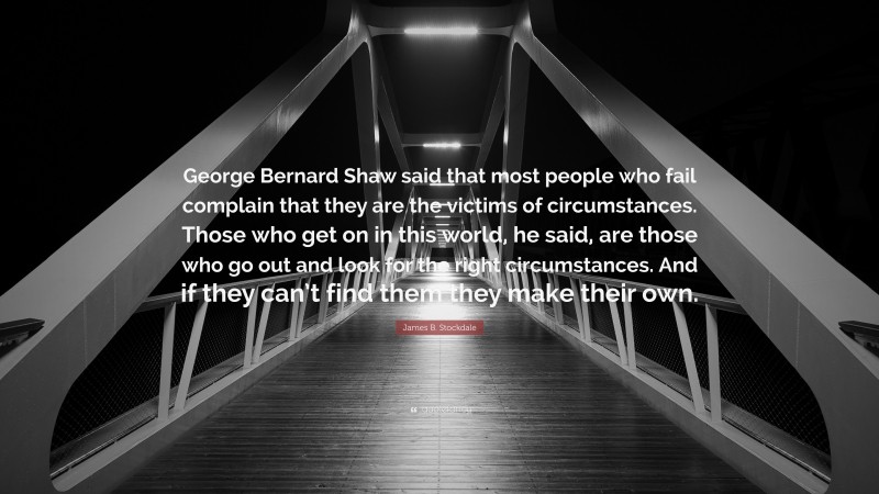 James B. Stockdale Quote: “George Bernard Shaw said that most people who fail complain that they are the victims of circumstances. Those who get on in this world, he said, are those who go out and look for the right circumstances. And if they can’t find them they make their own.”