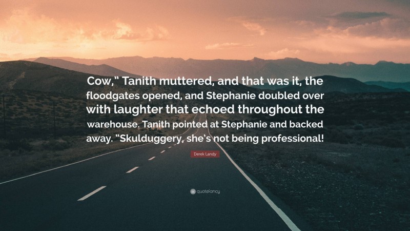 Derek Landy Quote: “Cow,” Tanith muttered, and that was it, the floodgates opened, and Stephanie doubled over with laughter that echoed throughout the warehouse. Tanith pointed at Stephanie and backed away. “Skulduggery, she’s not being professional!”