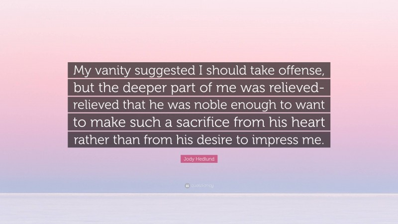 Jody Hedlund Quote: “My vanity suggested I should take offense, but the deeper part of me was relieved- relieved that he was noble enough to want to make such a sacrifice from his heart rather than from his desire to impress me.”