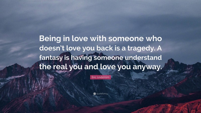 Eric Lindstrom Quote: “Being in love with someone who doesn’t love you back is a tragedy. A fantasy is having someone understand the real you and love you anyway.”
