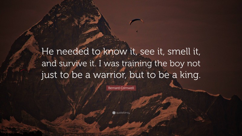 Bernard Cornwell Quote: “He needed to know it, see it, smell it, and survive it. I was training the boy not just to be a warrior, but to be a king.”