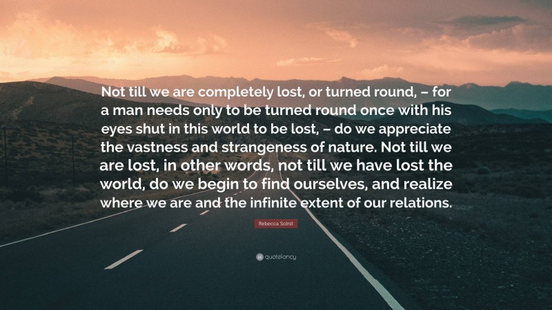 Rebecca Solnit Quote: “Not till we are completely lost, or turned round, – for a man needs only to be turned round once with his eyes shut in this world to be lost, – do we appreciate the vastness and strangeness of nature. Not till we are lost, in other words, not till we have lost the world, do we begin to find ourselves, and realize where we are and the infinite extent of our relations.”