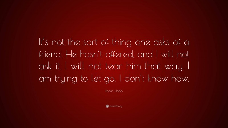 Robin Hobb Quote: “It’s not the sort of thing one asks of a friend. He hasn’t offered, and I will not ask it. I will not tear him that way. I am trying to let go. I don’t know how.”