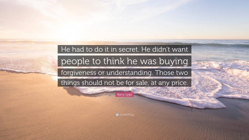 Barry Lyga Quote: “He had to do it in secret. He didn’t want people to think he was buying forgiveness or understanding. Those two things should not be for sale, at any price.”