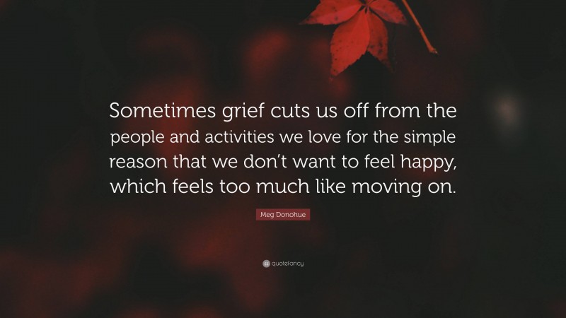 Meg Donohue Quote: “Sometimes grief cuts us off from the people and activities we love for the simple reason that we don’t want to feel happy, which feels too much like moving on.”