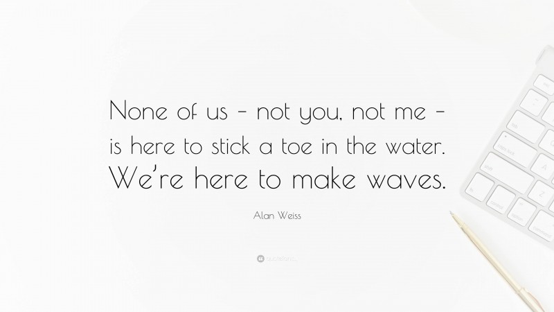 Alan Weiss Quote: “None of us – not you, not me – is here to stick a toe in the water. We’re here to make waves.”