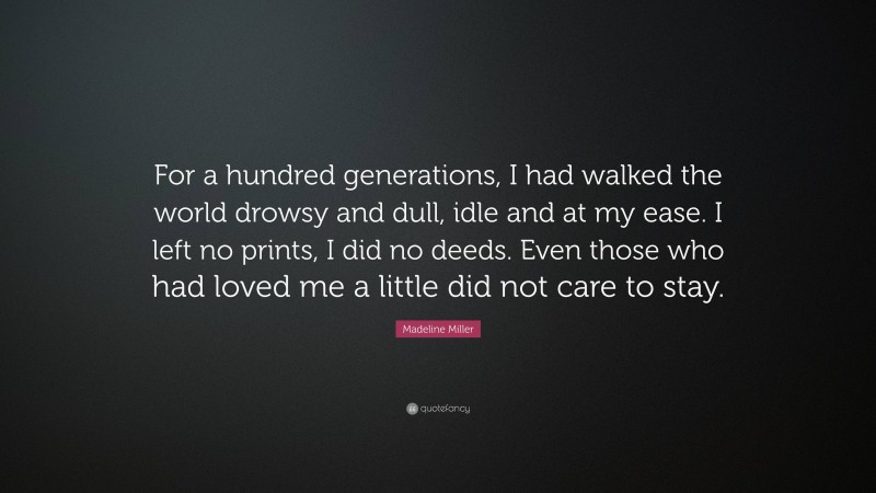Madeline Miller Quote: “For a hundred generations, I had walked the world drowsy and dull, idle and at my ease. I left no prints, I did no deeds. Even those who had loved me a little did not care to stay.”