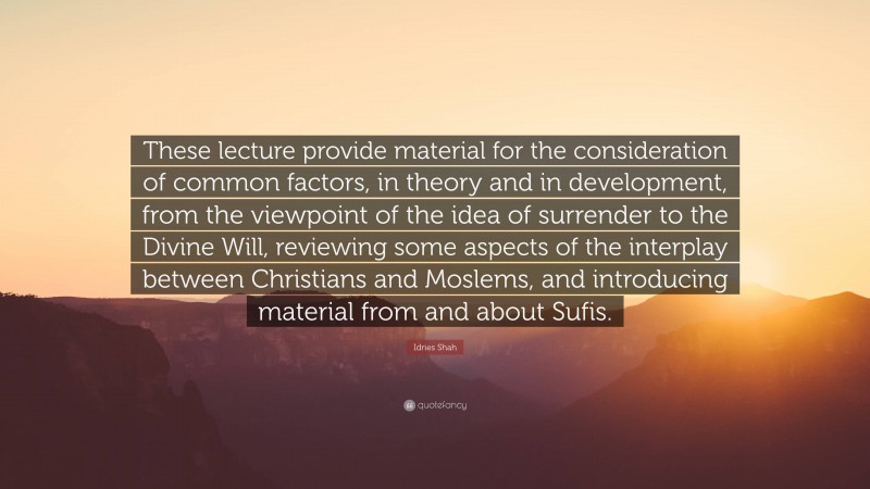 Idries Shah Quote: “These lecture provide material for the consideration of common factors, in theory and in development, from the viewpoint of the idea of surrender to the Divine Will, reviewing some aspects of the interplay between Christians and Moslems, and introducing material from and about Sufis.”